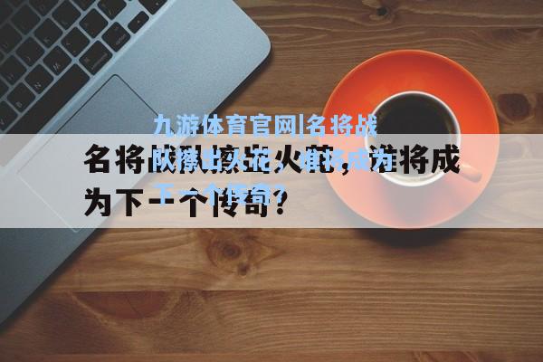 名将战队擦出火花，谁将成为下一个传奇？